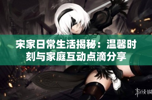 宋家日常生活揭秘：温馨时刻与家庭互动点滴分享