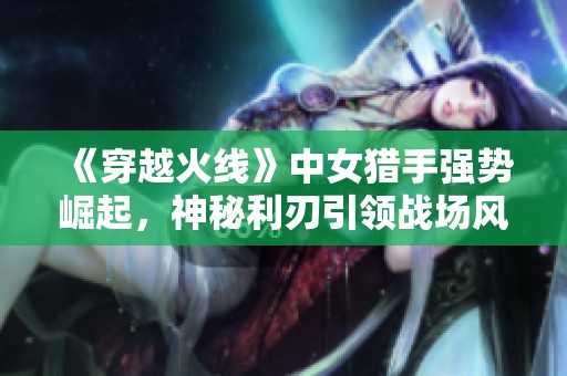 《穿越火线》中女猎手强势崛起，神秘利刃引领战场风潮