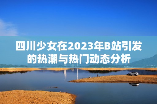 四川少女在2023年B站引发的热潮与热门动态分析