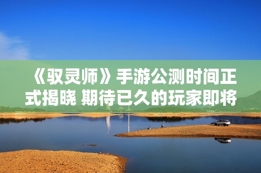 《驭灵师》手游公测时间正式揭晓 期待已久的玩家即将欢庆开启时刻