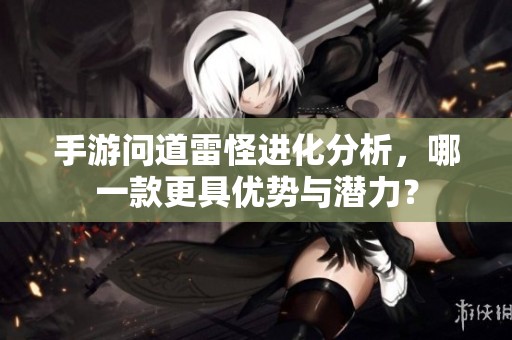 手游问道雷怪进化分析，哪一款更具优势与潜力？