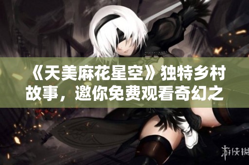 《天美麻花星空》独特乡村故事，邀你免费观看奇幻之旅