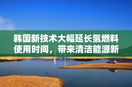 韩国新技术大幅延长氢燃料使用时间，带来清洁能源新突破