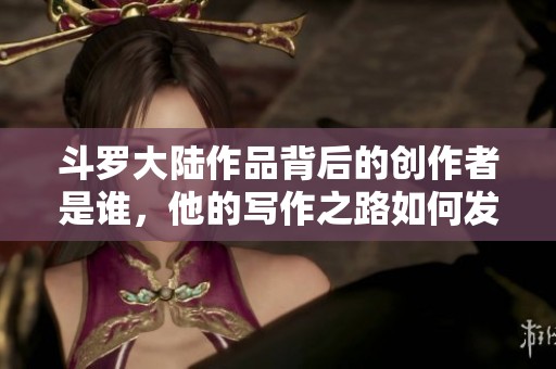 斗罗大陆作品背后的创作者是谁，他的写作之路如何发展
