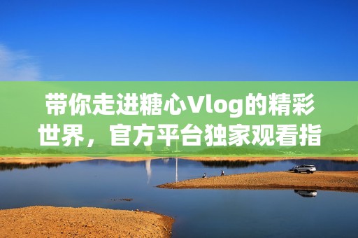 带你走进糖心Vlog的精彩世界，官方平台独家观看指南