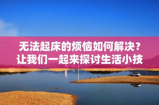 无法起床的烦恼如何解决？让我们一起来探讨生活小技巧