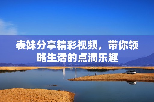 表妹分享精彩视频，带你领略生活的点滴乐趣