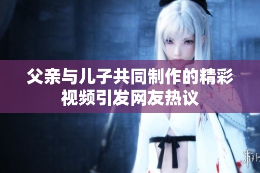 父亲与儿子共同制作的精彩视频引发网友热议