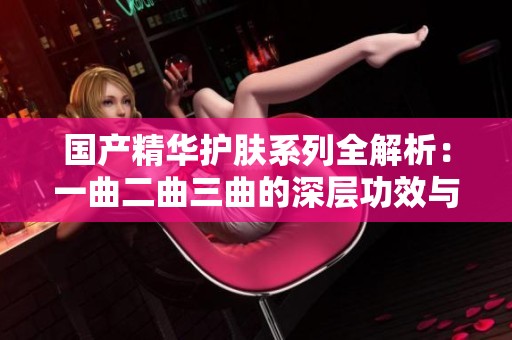 国产精华护肤系列全解析：一曲二曲三曲的深层功效与使用技巧