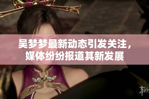吴梦梦最新动态引发关注，媒体纷纷报道其新发展