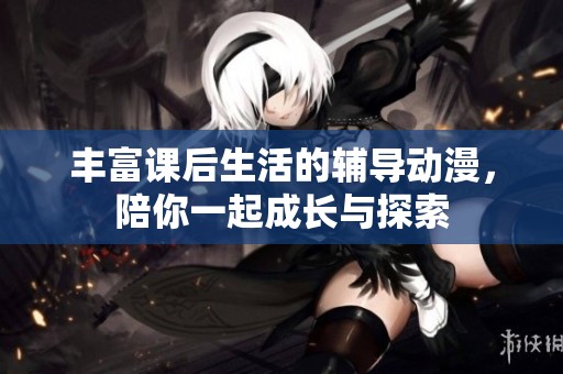 丰富课后生活的辅导动漫，陪你一起成长与探索