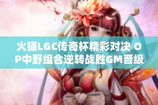 火猫LGC传奇杯精彩对决 OP中野组合逆转战胜GM晋级