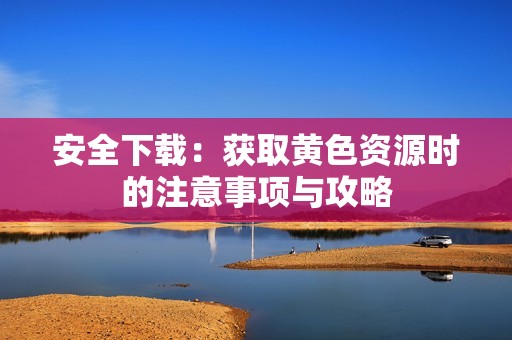 安全下载：获取黄色资源时的注意事项与攻略