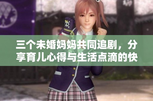 三个未婚妈妈共同追剧，分享育儿心得与生活点滴的快乐时光