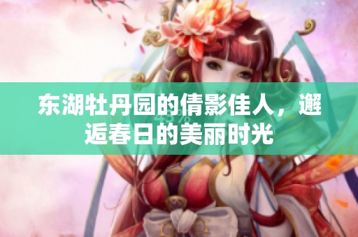 东湖牡丹园的倩影佳人，邂逅春日的美丽时光