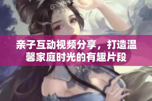 亲子互动视频分享，打造温馨家庭时光的有趣片段
