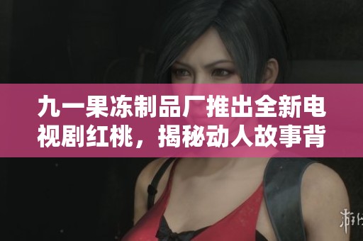 九一果冻制品厂推出全新电视剧红桃，揭秘动人故事背后的感人瞬间