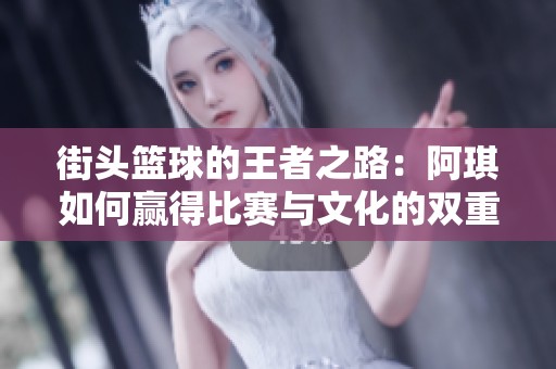 街头篮球的王者之路：阿琪如何赢得比赛与文化的双重胜利