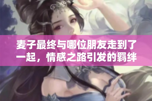 麦子最终与哪位朋友走到了一起，情感之路引发的羁绊揭秘