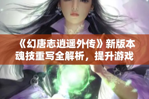 《幻唐志逍遥外传》新版本魂技重写全解析，提升游戏体验与战斗策略