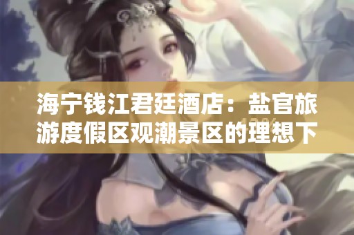 海宁钱江君廷酒店：盐官旅游度假区观潮景区的理想下榻选择