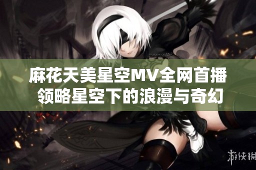麻花天美星空MV全网首播 领略星空下的浪漫与奇幻