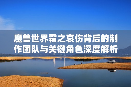魔兽世界霜之哀伤背后的制作团队与关键角色深度解析
