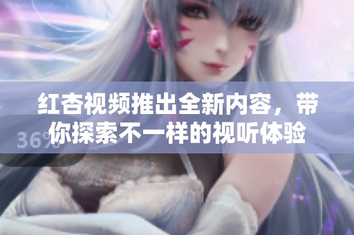 红杏视频推出全新内容，带你探索不一样的视听体验