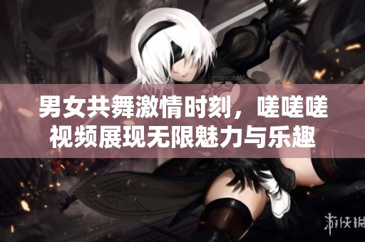 男女共舞激情时刻，嗟嗟嗟视频展现无限魅力与乐趣