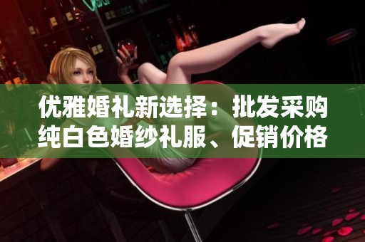 优雅婚礼新选择：批发采购纯白色婚纱礼服、促销价格揭秘与产地分析