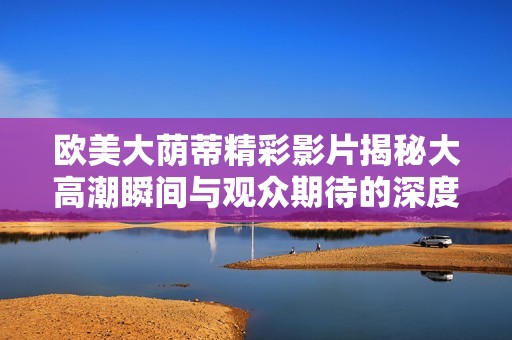欧美大荫蒂精彩影片揭秘大高潮瞬间与观众期待的深度分析