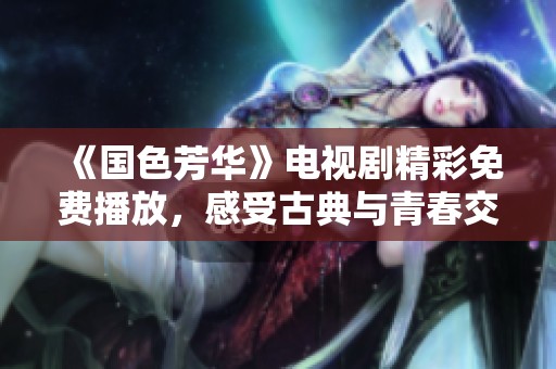 《国色芳华》电视剧精彩免费播放，感受古典与青春交融的魅力