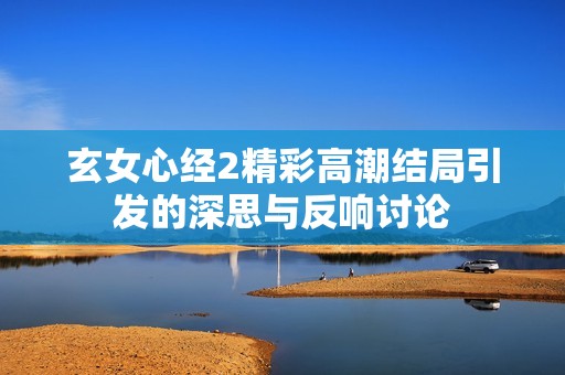 玄女心经2精彩高潮结局引发的深思与反响讨论