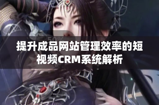 提升成品网站管理效率的短视频CRM系统解析