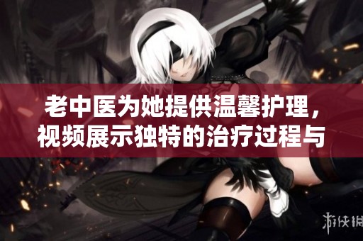 老中医为她提供温馨护理，视频展示独特的治疗过程与关怀