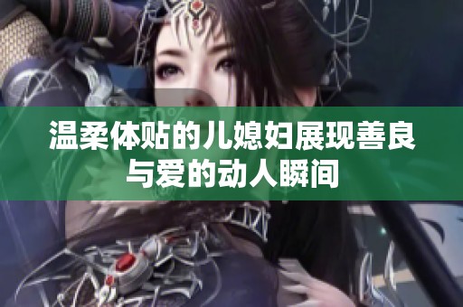 温柔体贴的儿媳妇展现善良与爱的动人瞬间