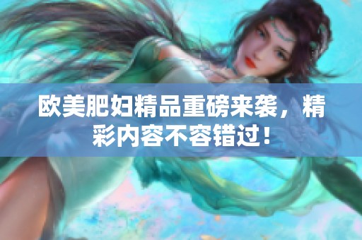 欧美肥妇精品重磅来袭，精彩内容不容错过！
