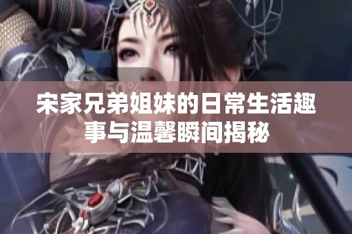 宋家兄弟姐妹的日常生活趣事与温馨瞬间揭秘