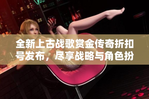 全新上古战歌赏金传奇折扣号发布，尽享战略与角色扮演的双重乐趣