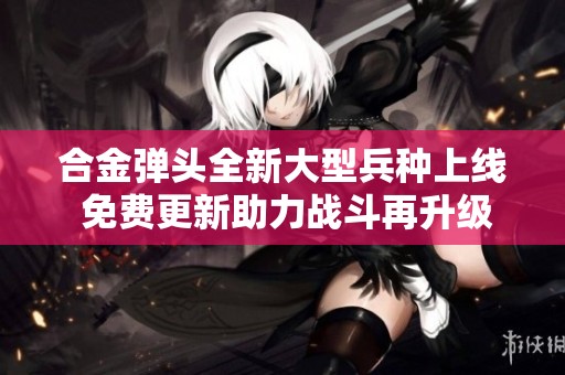 合金弹头全新大型兵种上线 免费更新助力战斗再升级