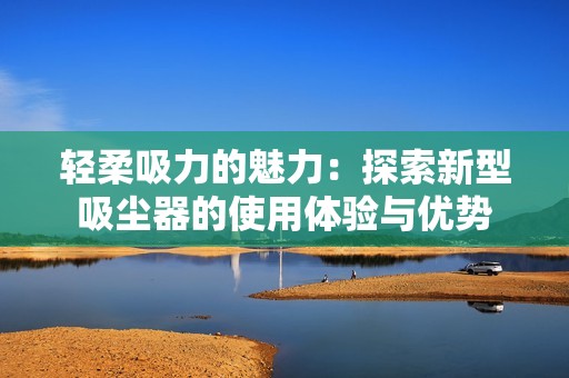 轻柔吸力的魅力：探索新型吸尘器的使用体验与优势