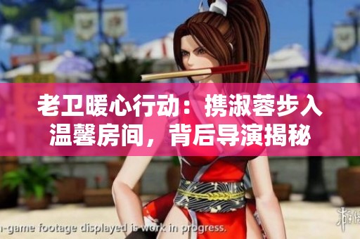 老卫暖心行动：携淑蓉步入温馨房间，背后导演揭秘