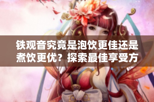 铁观音究竟是泡饮更佳还是煮饮更优？探索最佳享受方式与茶香之趣