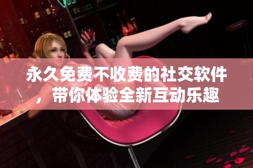 永久免费不收费的社交软件，带你体验全新互动乐趣