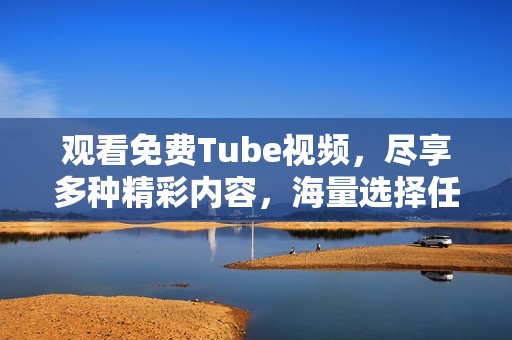 观看免费Tube视频，尽享多种精彩内容，海量选择任你探索
