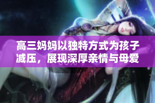 高三妈妈以独特方式为孩子减压，展现深厚亲情与母爱
