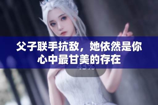 父子联手抗敌，她依然是你心中最甘美的存在