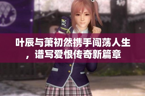 叶辰与萧初然携手闯荡人生，谱写爱恨传奇新篇章