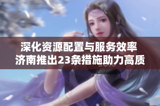 深化资源配置与服务效率 济南推出23条措施助力高质量发展