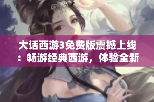 大话西游3免费版震撼上线：畅游经典西游，体验全新精彩游戏旅程